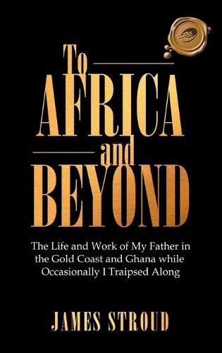 To Africa and Beyond: The Life and Work of My Father in the Gold Coast and Ghana While Occasionally I Traipsed Along