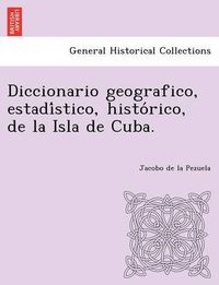 Cover image for Diccionario geografico, estadi&#769;stico, histo&#769;rico, de la Isla de Cuba.