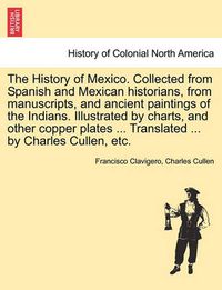 Cover image for The History of Mexico. Collected from Spanish and Mexican Historians, from Manuscripts, and Ancient Paintings of the Indians. Illustrated by Charts, and Other Copper Plates ... Translated ... by Charles Cullen, Etc.