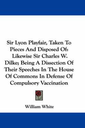 Cover image for Sir Lyon Playfair, Taken to Pieces and Disposed of: Likewise Sir Charles W. Dilke; Being a Dissection of Their Speeches in the House of Commons in Defense of Compulsory Vaccination