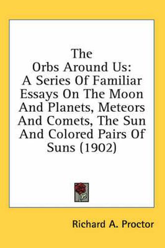 Cover image for The Orbs Around Us: A Series of Familiar Essays on the Moon and Planets, Meteors and Comets, the Sun and Colored Pairs of Suns (1902)