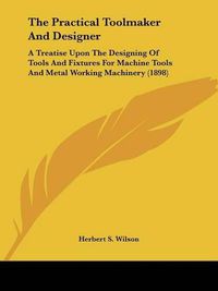 Cover image for The Practical Toolmaker and Designer: A Treatise Upon the Designing of Tools and Fixtures for Machine Tools and Metal Working Machinery (1898)