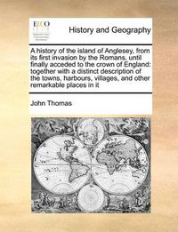 Cover image for A History of the Island of Anglesey, from Its First Invasion by the Romans, Until Finally Acceded to the Crown of England: Together with a Distinct Description of the Towns, Harbours, Villages, and Other Remarkable Places in It