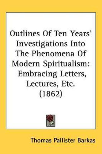 Cover image for Outlines Of Ten Years' Investigations Into The Phenomena Of Modern Spiritualism: Embracing Letters, Lectures, Etc. (1862)