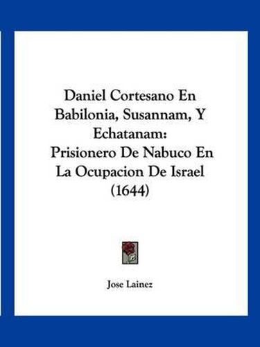 Cover image for Daniel Cortesano En Babilonia, Susannam, y Echatanam: Prisionero de Nabuco En La Ocupacion de Israel (1644)