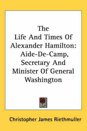 Cover image for The Life and Times of Alexander Hamilton: Aide-de-Camp, Secretary and Minister of General Washington