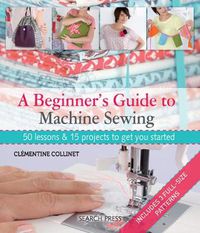 Cover image for A Beginner's Guide to Machine Sewing: 50 Lessons & 15 Projects to Get You Started