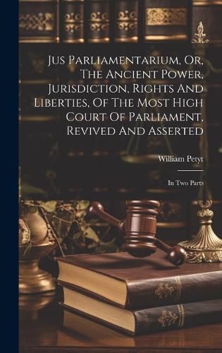 Cover image for Jus Parliamentarium, Or, The Ancient Power, Jurisdiction, Rights And Liberties, Of The Most High Court Of Parliament, Revived And Asserted