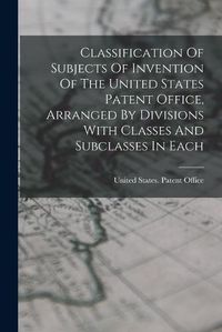 Cover image for Classification Of Subjects Of Invention Of The United States Patent Office, Arranged By Divisions With Classes And Subclasses In Each