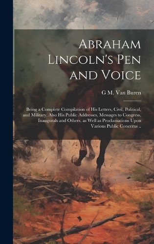 Cover image for Abraham Lincoln's pen and Voice; Being a Complete Compilation of his Letters, Civil, Political, and Military, Also his Public Addresses, Messages to Congress, Inaugurals and Others, as Well as Proclamations Upon Various Public Concerns ..