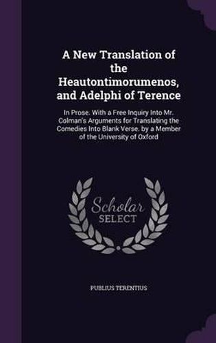 A New Translation of the Heautontimorumenos, and Adelphi of Terence: In Prose. with a Free Inquiry Into Mr. Colman's Arguments for Translating the Comedies Into Blank Verse. by a Member of the University of Oxford