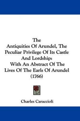 Cover image for The Antiquities Of Arundel, The Peculiar Privilege Of Its Castle And Lordship: With An Abstract Of The Lives Of The Earls Of Arundel (1766)