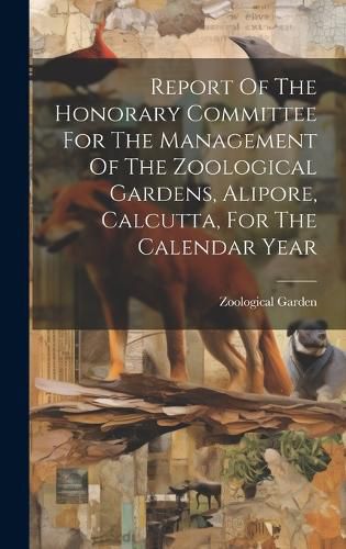 Cover image for Report Of The Honorary Committee For The Management Of The Zoological Gardens, Alipore, Calcutta, For The Calendar Year