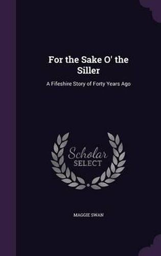 Cover image for For the Sake O' the Siller: A Fifeshire Story of Forty Years Ago