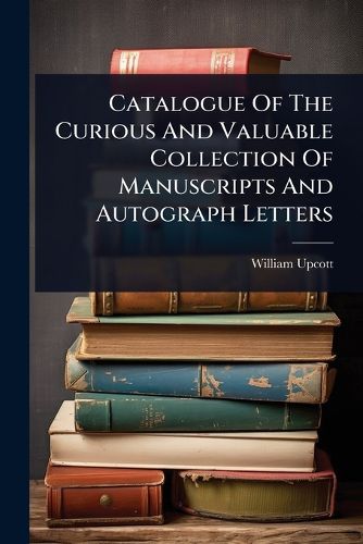 Cover image for Catalogue Of The Curious And Valuable Collection Of Manuscripts And Autograph Letters