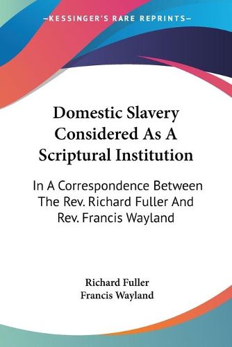 Domestic Slavery Considered as a Scriptural Institution: In a Correspondence Between the REV. Richard Fuller and REV. Francis Wayland