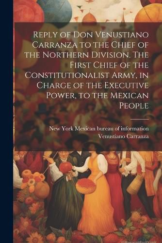 Reply of Don Venustiano Carranza to the Chief of the Northern Division. The First Chief of the Constitutionalist Army, in Charge of the Executive Power, to the Mexican People