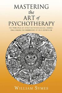 Cover image for Mastering the Art of Psychotherapy: The Principles Of Effective Psychological Change, Challenging The Boundaries Of Self-Expression