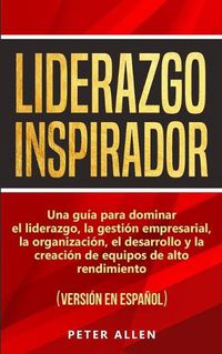 Cover image for Liderazgo Inspirador: Una guia para dominar el liderazgo, la gestion empresarial, la organizacion, el desarrollo y la creacion de equipos de alto rendimiento: (version en espanol) (Spanish Edition)