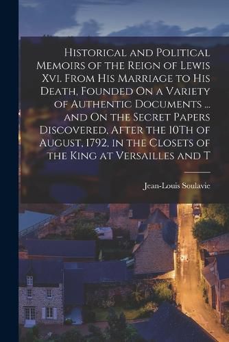 Cover image for Historical and Political Memoirs of the Reign of Lewis Xvi. From His Marriage to His Death, Founded On a Variety of Authentic Documents ... and On the Secret Papers Discovered, After the 10Th of August, 1792, in the Closets of the King at Versailles and T