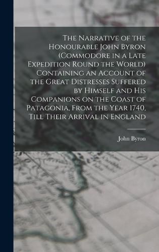 The Narrative of the Honourable John Byron (commodore in a Late Expedition Round the World) Containing an Account of the Great Distresses Suffered by Himself and his Companions on the Coast of Patagonia, From the Year 1740, Till Their Arrival in England