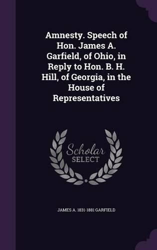 Amnesty. Speech of Hon. James A. Garfield, of Ohio, in Reply to Hon. B. H. Hill, of Georgia, in the House of Representatives