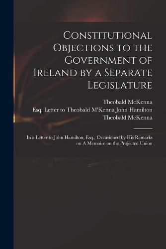 Constitutional Objections to the Government of Ireland by a Separate Legislature: in a Letter to John Hamilton, Esq., Occasioned by His Remarks on A Memoire on the Projected Union