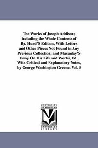 Cover image for The Works of Joseph Addison; including the Whole Contents of Bp. Hurd'S Edition, With Letters and Other Pieces Not Found in Any Previous Collection; and Macaulay'S Essay On His Life and Works, Ed., With Critical and Explanatory Notes, by George Washington Gree