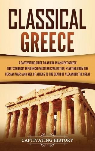 Classical Greece: A Captivating Guide to an Era in Ancient Greece That Strongly Influenced Western Civilization, Starting from the Persian Wars and Rise of Athens to the Death of Alexander the Great