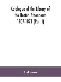 Cover image for Catalogue of the Library of the Boston Athenaeum 1807-1871 (Part I)