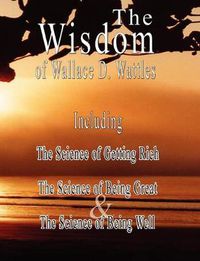 Cover image for The Wisdom of Wallace D. Wattles - Including: The Science of Getting Rich, The Science of Being Great & The Science of Being Well