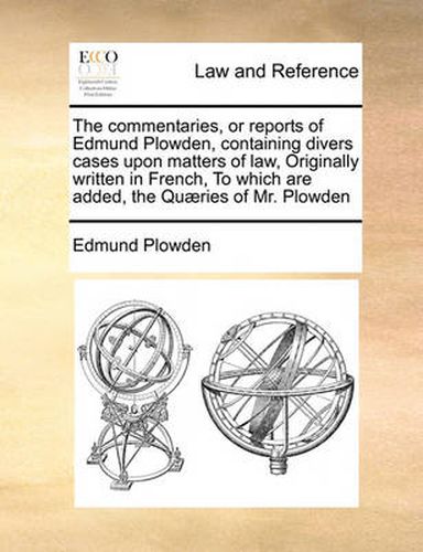 Cover image for The Commentaries, or Reports of Edmund Plowden, Containing Divers Cases Upon Matters of Law, Originally Written in French, to Which Are Added, the Qu]ries of Mr. Plowden