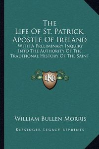 Cover image for The Life of St. Patrick, Apostle of Ireland: With a Preliminary Inquiry Into the Authority of the Traditional History of the Saint