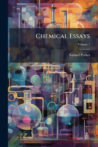 Cover image for Chemical Essays: Principally Relating to the Arts and Manufactures of the British Dominions, Volume 1