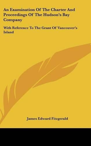 An Examination of the Charter and Proceedings of the Hudson's Bay Company: With Reference to the Grant of Vancouver's Island