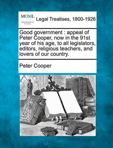Cover image for Good Government: Appeal of Peter Cooper, Now in the 91st Year of His Age, to All Legislators, Editors, Religious Teachers, and Lovers of Our Country.