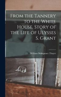 Cover image for From the Tannery to the White House. Story of the Life of Ulysses S. Grant