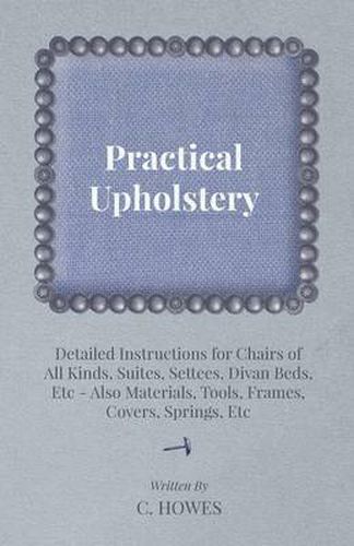 Cover image for Practical Upholstery - Detailed Instructions for Chairs of All Kinds, Suites, Settees, Divan Beds, Etc - Also Materials, Tools, Frames, Covers, Springs, Etc