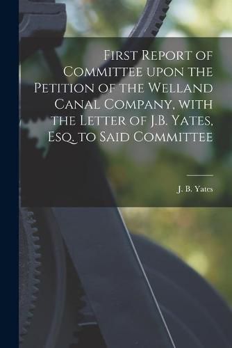 First Report of Committee Upon the Petition of the Welland Canal Company, With the Letter of J.B. Yates, Esq. to Said Committee [microform]