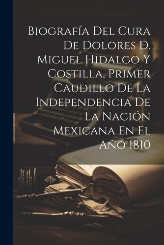 Cover image for Biografia Del Cura De Dolores D. Miguel Hidalgo Y Costilla, Primer Caudillo De La Independencia De La Nacion Mexicana En El Ano 1810