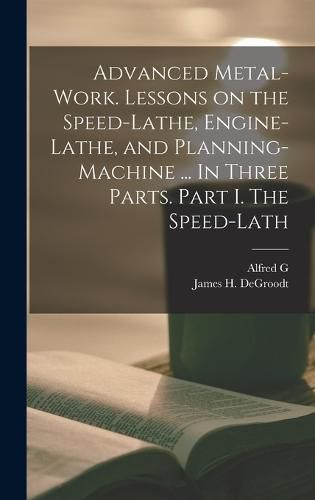 Cover image for Advanced Metal-work. Lessons on the Speed-lathe, Engine-lathe, and Planning-machine ... In Three Parts. Part I. The Speed-lath