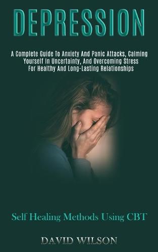 Cover image for Depression: A Complete Guide to Anxiety and Panic Attacks, Calming Yourself in Uncertainty, and Overcoming Stress for Healthy and Long-lasting Relationships (Self Healing Methods Using Cbt)