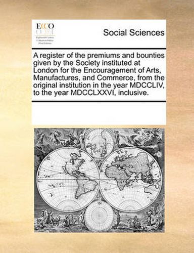 Cover image for A Register of the Premiums and Bounties Given by the Society Instituted at London for the Encouragement of Arts, Manufactures, and Commerce, from the Original Institution in the Year MDCCLIV, to the Year MDCCLXXVI, Inclusive.