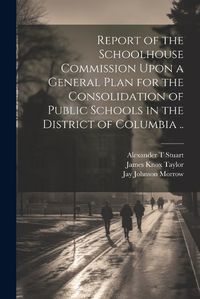 Cover image for Report of the Schoolhouse Commission Upon a General Plan for the Consolidation of Public Schools in the District of Columbia ..