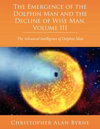 Cover image for The Emergence of Dolphin Man and the Decline of Wise Man, Volume III: The Advanced Intelligence of Dolphin Man