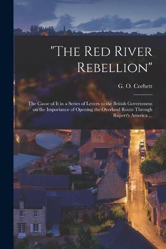 Cover image for The Red River Rebellion [microform]: the Cause of It in a Series of Letters to the British Government on the Importance of Opening the Overland Route Through Rupert's America ...