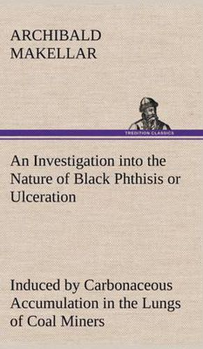 Cover image for An Investigation into the Nature of Black Phthisis or Ulceration Induced by Carbonaceous Accumulation in the Lungs of Coal Miners