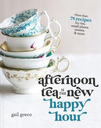 Cover image for Afternoon Tea Is the New Happy Hour: More than 75 Recipes for Tea, Small Plates, Sweets and   More