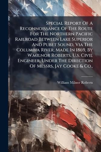 Cover image for Special Report Of A Reconnoissance Of The Route For The Northern Pacific Railroad Between Lake Superior And Pubet Sound, Via The Columbia River, Made In 1869, By W.milnor Roberts, U.s. Civil Engineer, Under The Direction Of Messrs, Jay Cooke & Co.,
