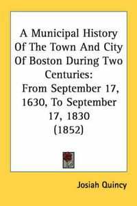 Cover image for A Municipal History Of The Town And City Of Boston During Two Centuries: From September 17, 1630, To September 17, 1830 (1852)